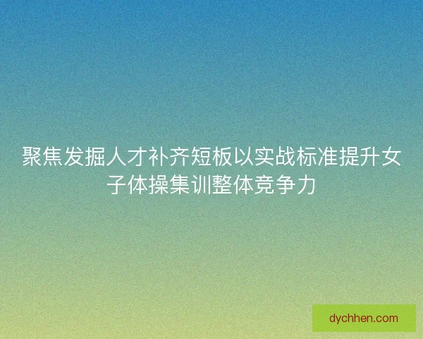聚焦发掘人才补齐短板以实战标准提升女子体操集训整体竞争力