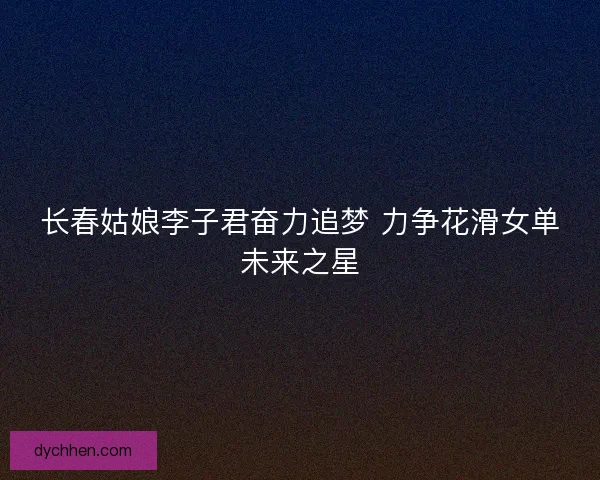 长春姑娘李子君奋力追梦 力争花滑女单未来之星