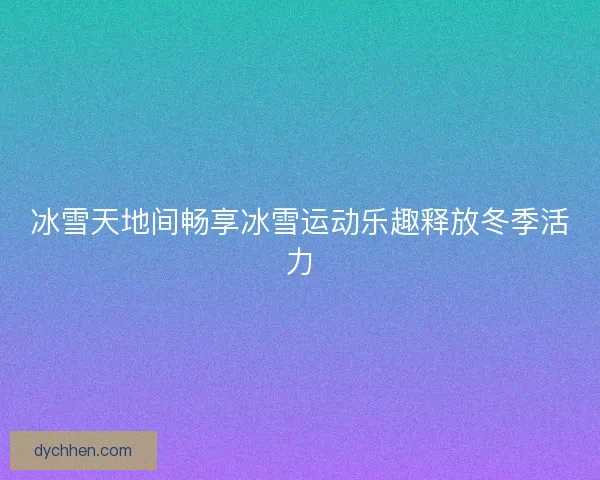 冰雪天地间畅享冰雪运动乐趣释放冬季活力